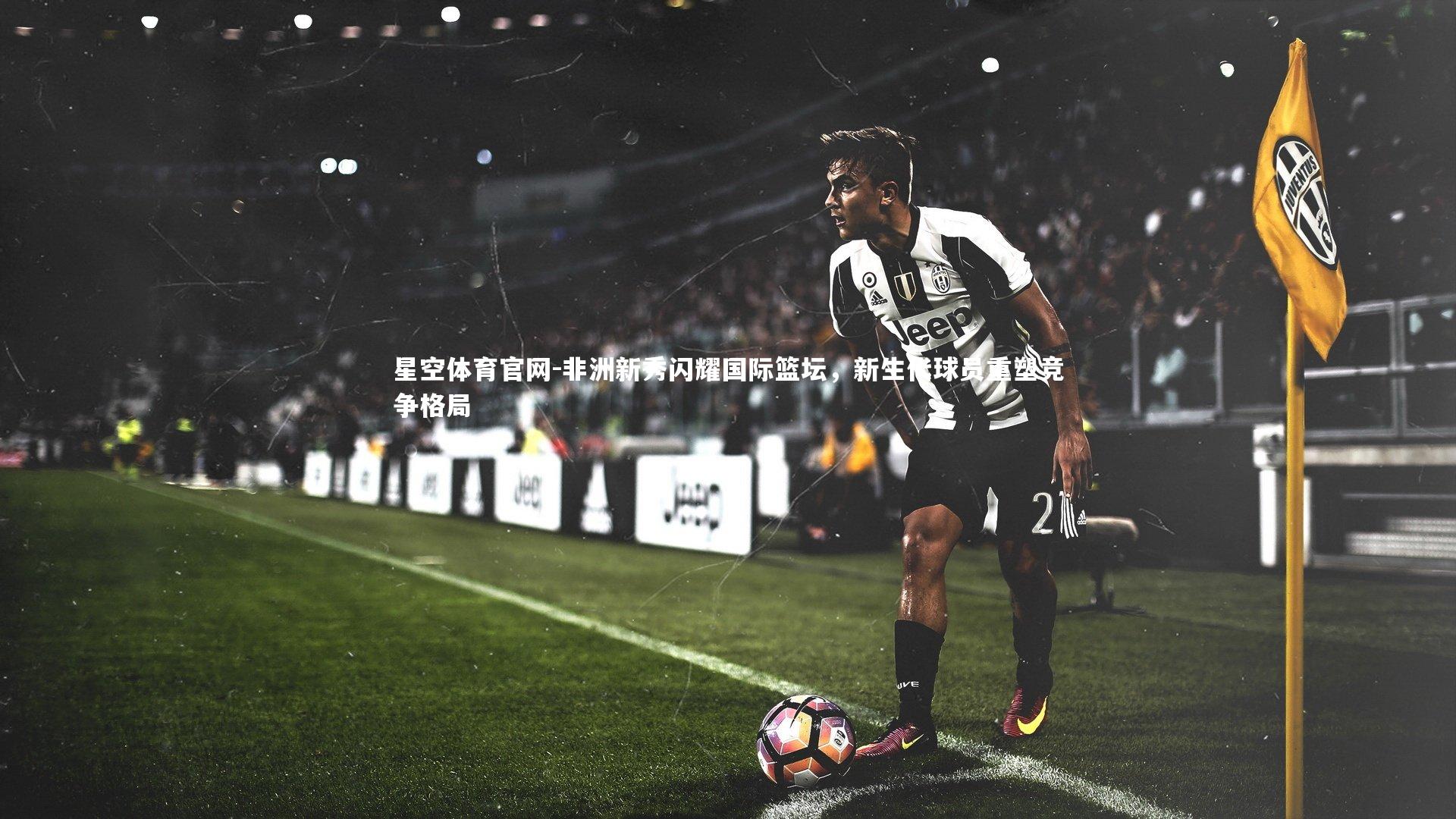 非洲新秀闪耀国际篮坛,新生代球员重塑竞争格局